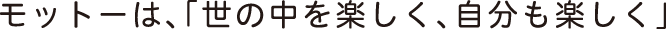 モットーは、「世の中を楽しく。自分も楽しく」
