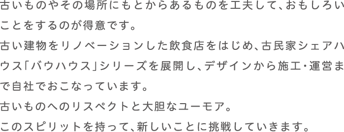 古いものやその場所にもとからあるものを工夫して、おもしろいことをするのが得意です。
      古い建物をリノベーションした飲食店をはじめ、込みかシェアハウス「バウハウス」シリーズを展開し、デザインから施工・運営まで自社でおこなっています。
      古いものへのリスペクトと大胆なユーモア。
      このスピリットを持って、新しいことに挑戦していきます。