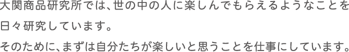 大関商品研究所では、世の中の人に楽しんでもらえるようなことを日々研究しています。
      そのために、まずは自分たちが楽しいと思うことを仕事にしています。