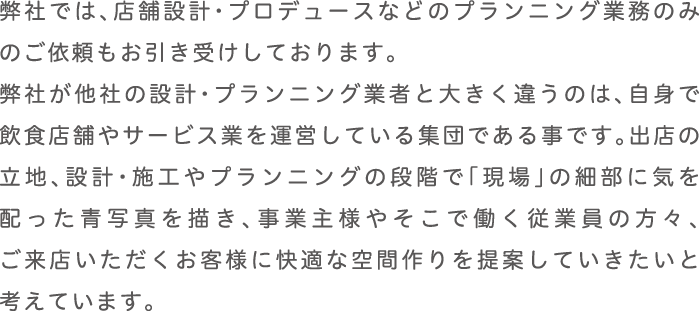 弊社では、店舗設計・プロデュースなどのプランニング業務のみのご依頼もお引き受けしております。
      弊社が他社の設計・プランニング業者と大きく違うのは、自身で飲食店舗やサービス業を運営している集団である事です。出店の立地、設計・施工やプランニングの段階で「現場」の細部に気を配った青写真を描き、事業主様やそこで働く従業員の方々、ご来店いただくお客様に快適な空間作りを提案していきたいと考えています。